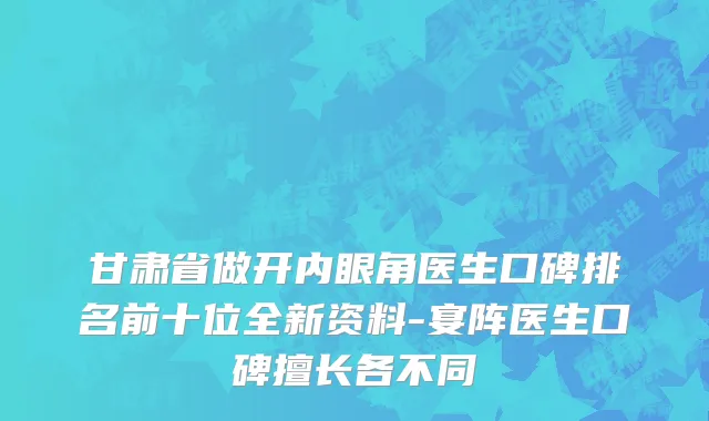 甘肃省做开内眼角医生口碑排名前十位全新资料-宴阵医生口碑擅长各不同