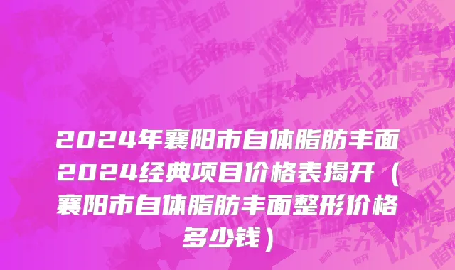 2024年襄阳市自体脂肪丰面2024经典项目价格表揭开（襄阳市自体脂肪丰面整形价格多少钱）