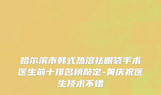 哈尔滨市韩式热溶祛眼袋手术医生前十排名榜敲定-黄庆祝医生技术不错