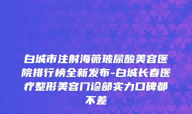 白城市注射海薇玻尿酸美容医院排行榜全新发布-白城长春医疗整形美容门诊部实力口碑都不差