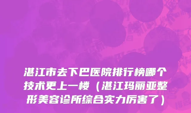 湛江市去下巴医院排行榜哪个技术更上一楼（湛江玛丽亚整形美容诊所综合实力厉害了）