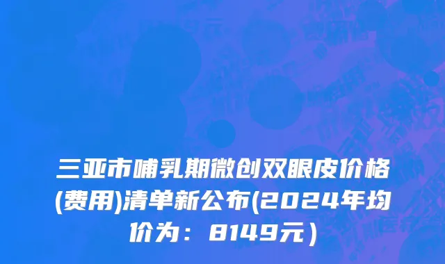 三亚市哺乳期微创双眼皮价格(费用)清单新公布(2024年均价为：8149元）