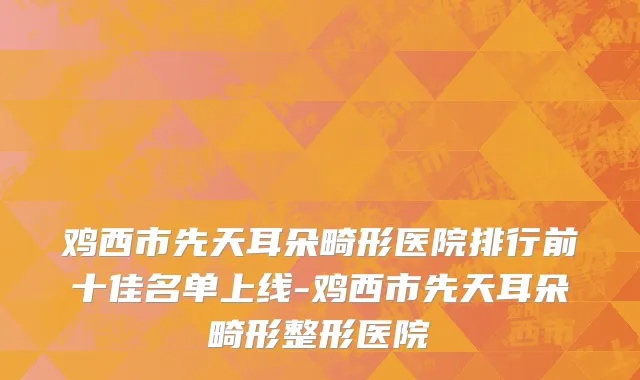 鸡西市先天耳朵畸形医院排行前十佳名单上线-鸡西市先天耳朵畸形整形医院