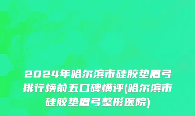 2024年哈尔滨市硅胶垫眉弓排行榜前五口碑横评(哈尔滨市硅胶垫眉弓整形医院)