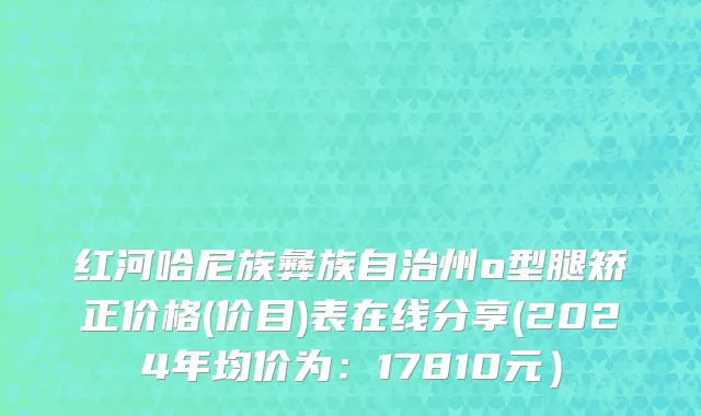 红河哈尼族彝族自治州o型腿矫正价格(价目)表在线分享(2024年均价为：17810元）