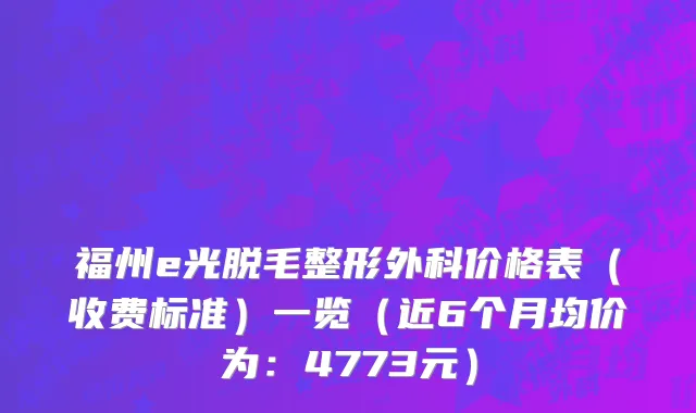 福州e光脱毛整形外科价格表（收费标准）一览（近6个月均价为：4773元）