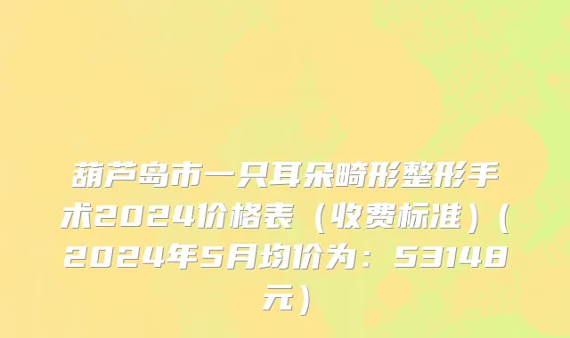 葫芦岛市一只耳朵畸形整形手术2024价格表（收费标准）(2024年5月均价为：53148元）