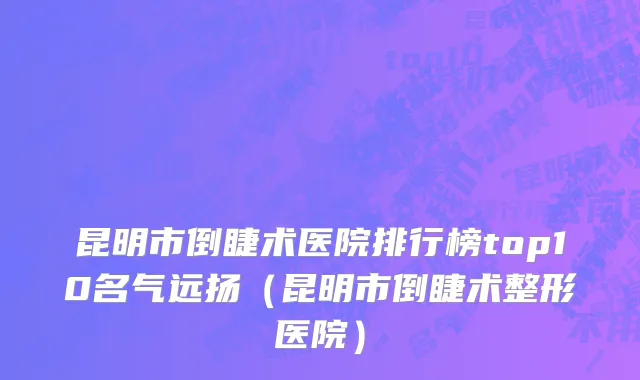 昆明市倒睫术医院排行榜top10名气远扬（昆明市倒睫术整形医院）
