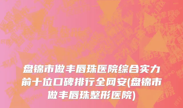 盘锦市做丰唇珠医院综合实力前十位口碑排行全网安(盘锦市做丰唇珠整形医院)