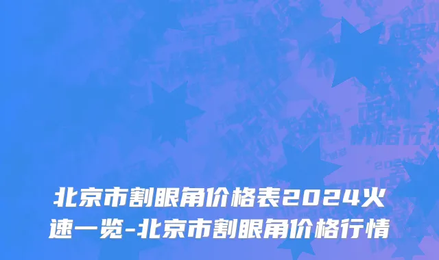 北京市割眼角价格表2024火速一览-北京市割眼角价格行情
