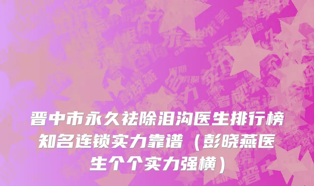 晋中市永久祛除泪沟医生排行榜知名连锁实力靠谱（彭晓燕医生个个实力强横）