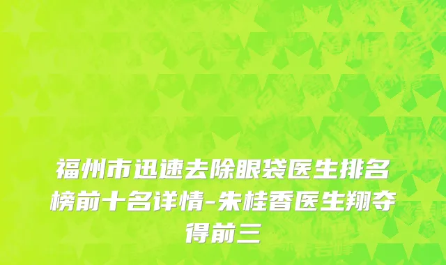 福州市迅速去除眼袋医生排名榜前十名详情-朱桂香医生翔夺得前三