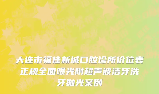 大连市福佳新城口腔诊所价位表正规全面曝光附超声波洁牙洗牙抛光案例