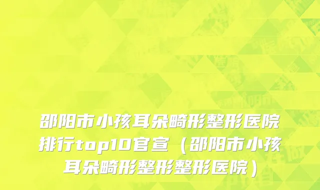 邵阳市小孩耳朵畸形整形医院排行top10官宣（邵阳市小孩耳朵畸形整形整形医院）