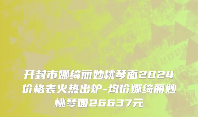 开封市娜绮丽妙桃琴面2024价格表火热出炉-均价娜绮丽妙桃琴面26637元