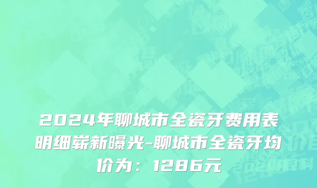 2024年聊城市全瓷牙费用表明细崭新曝光-聊城市全瓷牙均价为：1286元