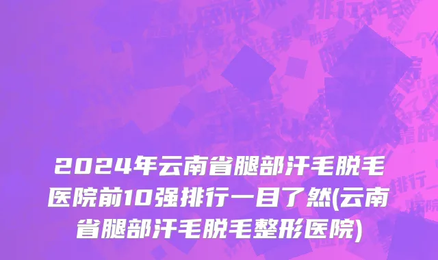 2024年云南省腿部汗毛脱毛医院前10强排行一目了然(云南省腿部汗毛脱毛整形医院)