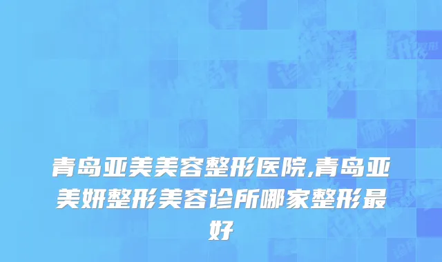 青岛亚美美容整形医院,青岛亚美妍整形美容诊所哪家整形最好