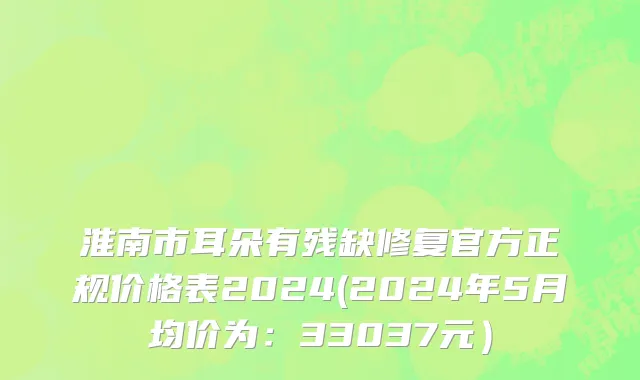 淮南市耳朵有残缺修复官方正规价格表2024(2024年5月均价为：33037元）