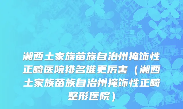 湘西土家族苗族自治州掩饰性正畸医院排名谁更厉害（湘西土家族苗族自治州掩饰性正畸整形医院）