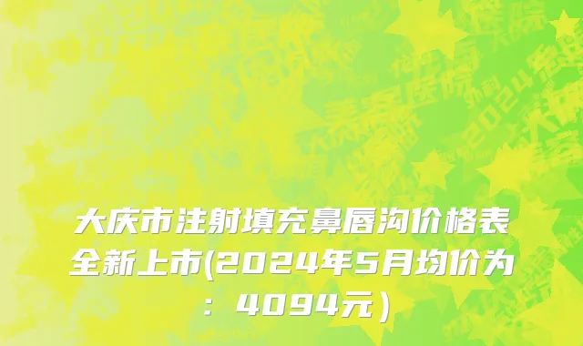 大庆市注射填充鼻唇沟价格表全新上市(2024年5月均价为：4094元）