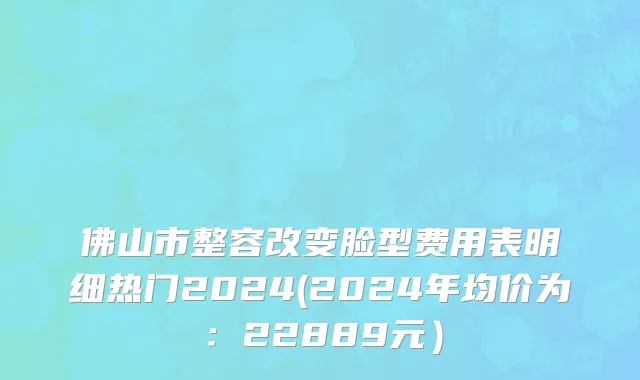 佛山市整容改变脸型费用表明细热门2024(2024年均价为：22889元）