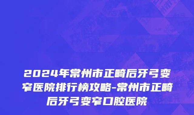 2024年常州市正畸后牙弓变窄医院排行榜攻略-常州市正畸后牙弓变窄口腔医院