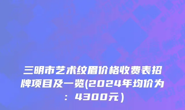 三明市艺术纹眉价格收费表招牌项目及一览(2024年均价为：4300元）