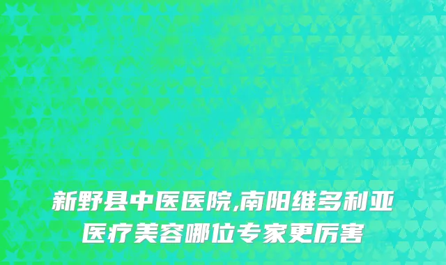 新野县中医医院,南阳维多利亚医疗美容哪位专家更厉害
