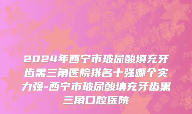2024年西宁市玻尿酸填充牙齿黑三角医院排名十强哪个实力强-西宁市玻尿酸填充牙齿黑三角口腔医院