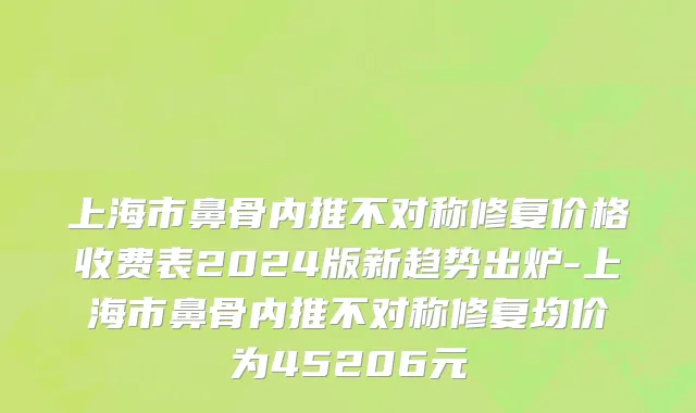 上海市鼻骨内推不对称修复价格收费表2024版新趋势出炉-上海市鼻骨内推不对称修复均价为45206元
