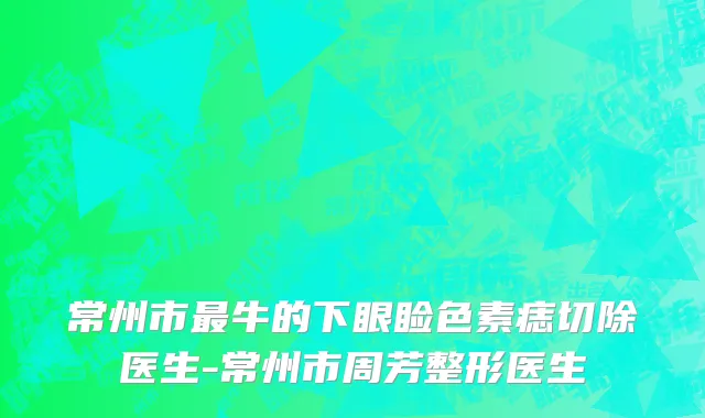 常州市最牛的下眼睑色素痣切除医生-常州市周芳整形医生