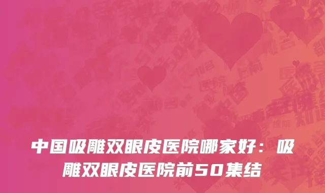 中国吸雕双眼皮医院哪家好：吸雕双眼皮医院前50集结