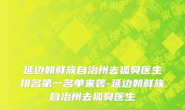 延边朝鲜族自治州去狐臭医生排名第一名单来袭-延边朝鲜族自治州去狐臭医生