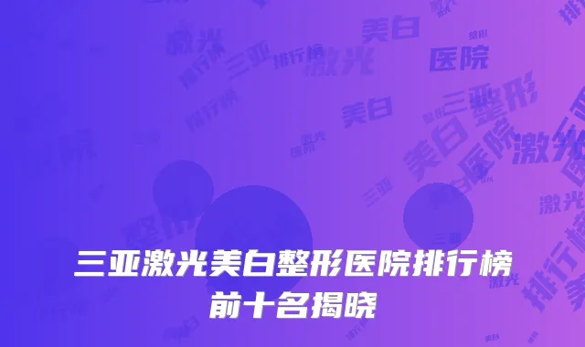 三亚激光美白整形医院排行榜前十名揭晓