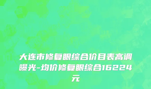 大连市修复眼综合价目表高调曝光-均价修复眼综合16224元