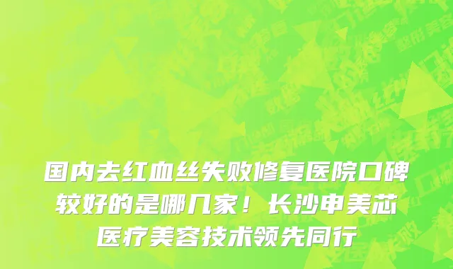 国内去红血丝失败修复医院口碑较好的是哪几家!长沙申美芯医疗美容技术领先同行