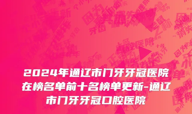 2024年通辽市门牙牙冠医院在榜名单前十名榜单更新-通辽市门牙牙冠口腔医院