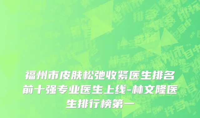 福州市皮肤松弛收紧医生排名前十强专业医生上线-林文隆医生排行榜第一