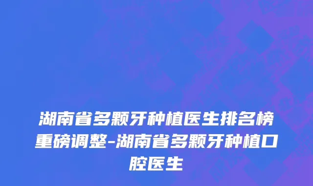 湖南省多颗牙种植医生排名榜重磅调整-湖南省多颗牙种植口腔医生
