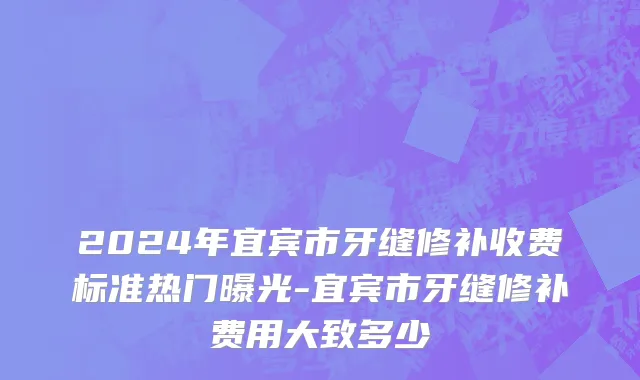 2024年宜宾市牙缝修补收费标准热门曝光-宜宾市牙缝修补费用大致多少