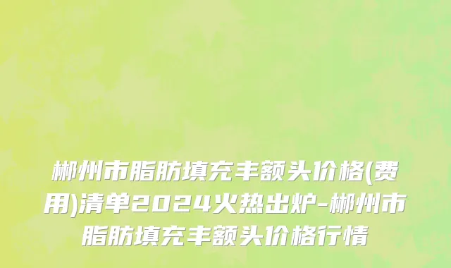 郴州市脂肪填充丰额头价格(费用)清单2024火热出炉-郴州市脂肪填充丰额头价格行情