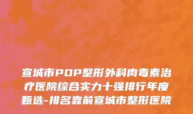 宣城市POP整形外科肉毒素治疗医院综合实力十强排行年度甄选-排名靠前宣城市整形医院