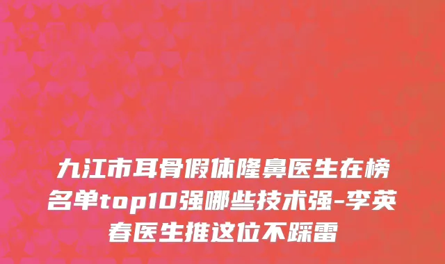 九江市耳骨假体隆鼻医生在榜名单top10强哪些技术强-李英春医生推这位不踩雷