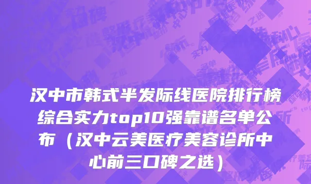 汉中市韩式半发际线医院排行榜综合实力top10强靠谱名单公布（汉中云美医疗美容诊所中心前三口碑之选）