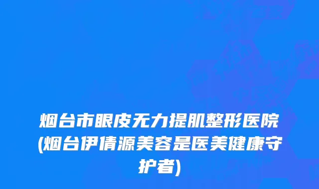 烟台市眼皮无力提肌整形医院(烟台伊倩源美容是医美健康守护者)