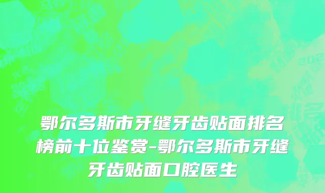 鄂尔多斯市牙缝牙齿贴面排名榜前十位鉴赏-鄂尔多斯市牙缝牙齿贴面口腔医生