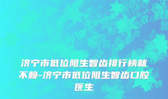 济宁市低位阻生智齿排行榜就不赖-济宁市低位阻生智齿口腔医生