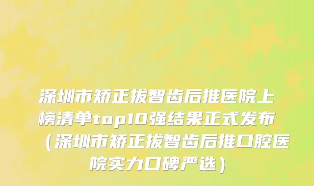 深圳市矫正拔智齿后推医院上榜清单top10强结果正式发布（深圳市矫正拔智齿后推口腔医院实力口碑严选）