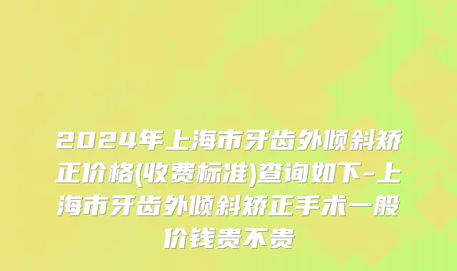 2024年上海市牙齿外倾斜矫正价格(收费标准)查询如下-上海市牙齿外倾斜矫正手术一般价钱贵不贵